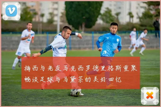 梅西与老友马克西罗德里格斯重聚畅谈足球与马黛茶的美好回忆