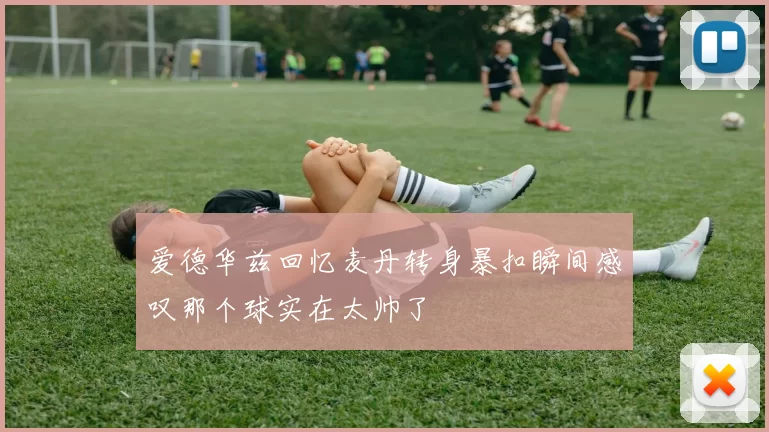 爱德华兹回忆麦丹转身暴扣瞬间感叹那个球实在太帅了