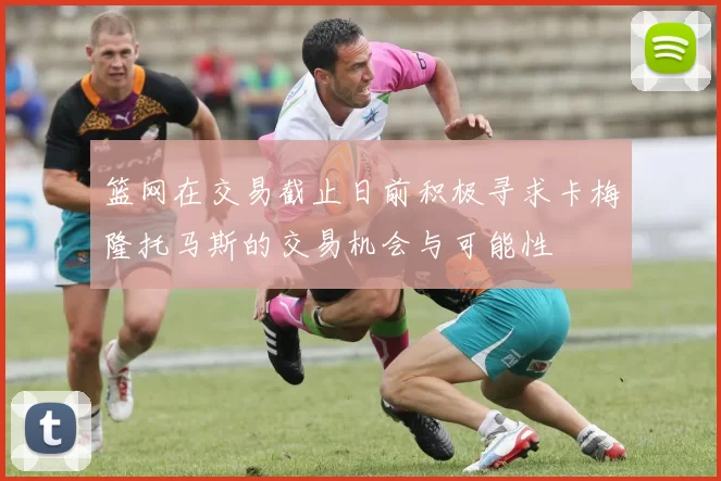 篮网在交易截止日前积极寻求卡梅隆托马斯的交易机会与可能性
