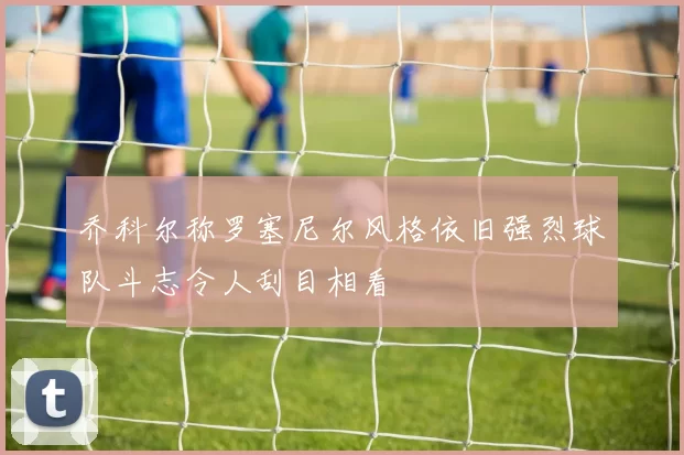 乔科尔称罗塞尼尔风格依旧强烈球队斗志令人刮目相看