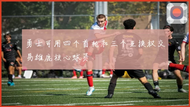 勇士可用四个首轮和三个互换权交易雄鹿核心球员